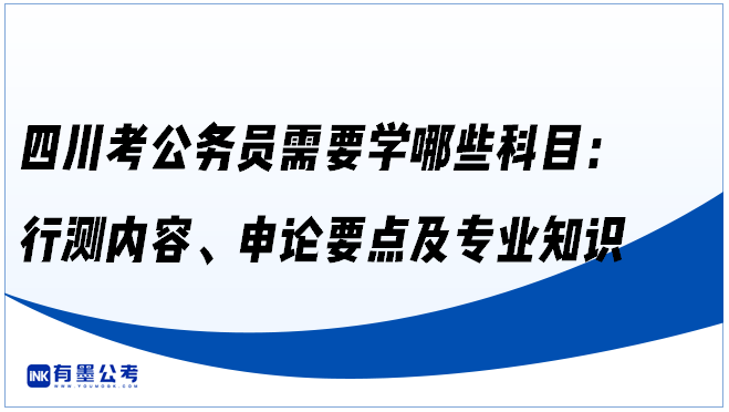 四川考公务员需要学哪些科目：行测内容、申论要点及专业知识